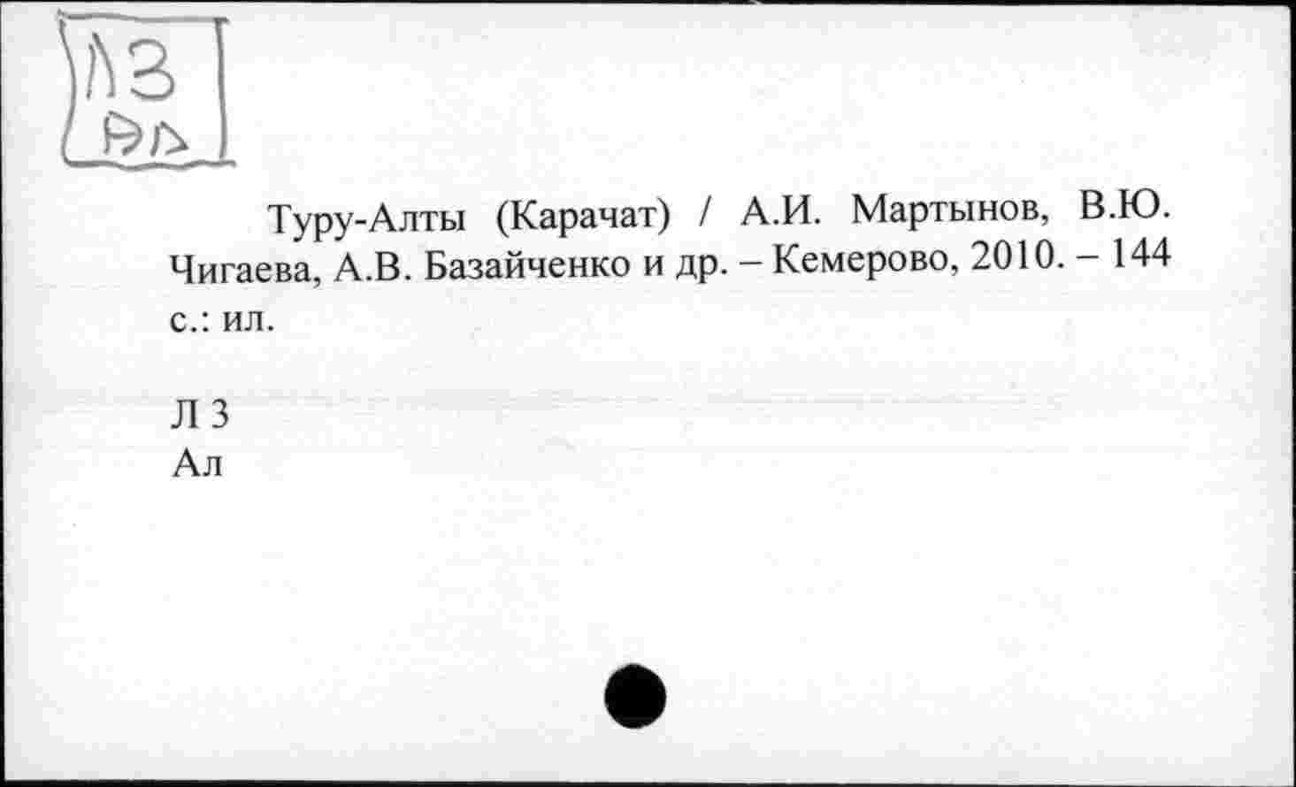 ﻿A3
Туру-Алты (Карачат) / А.И. Мартынов, В.Ю. Чигаева, А.В. Базайченко и др. — Кемерово, 2010. — 144 с.: ил.
Л 3
Ал